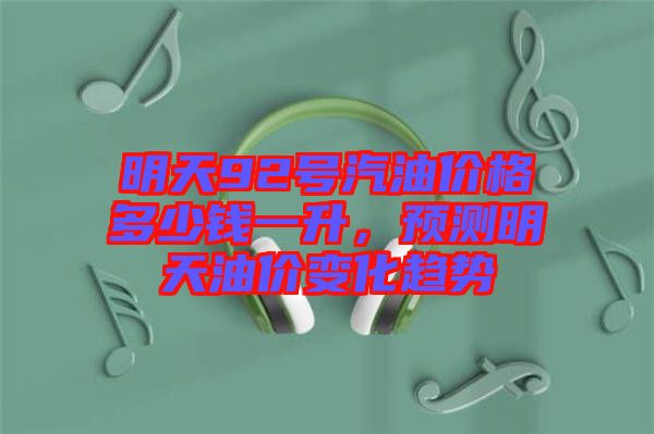 明天92號汽油價格多少錢一升,預(yù)測明天油價變化趨勢