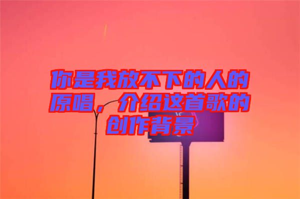 你是我放不下的人的原唱,介紹這首歌的創作背景