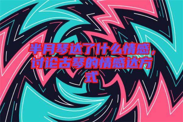 半月琴達了什么情感,討論古琴的情感達方式