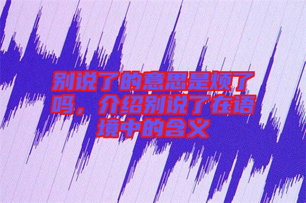 別說(shuō)了的意思是煩了嗎,介紹別說(shuō)了在語(yǔ)境中的含義