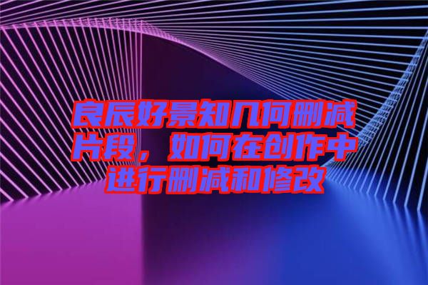 良辰好景知幾何刪減片段,如何在創(chuàng)作中進(jìn)行刪減和修改