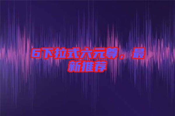6下拉式六元尊，最新推薦