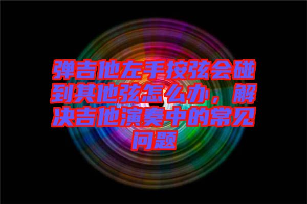 彈吉他左手按弦會碰到其他弦怎么辦，解決吉他演奏中的常見問題