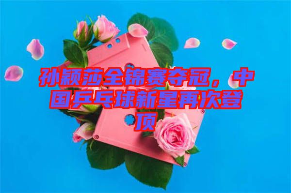 孫穎莎全錦賽奪冠，中國乒乓球新星再次登頂