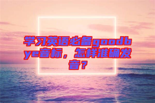 學(xué)習(xí)英語必備goodbye音標(biāo),怎樣準(zhǔn)確發(fā)音?