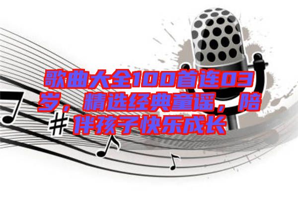 歌曲大全100首連03歲，精選經(jīng)典童謠，陪伴孩子快樂成長