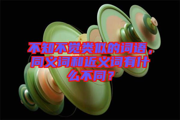 不知不覺類似的詞語，同義詞和近義詞有什么不同？