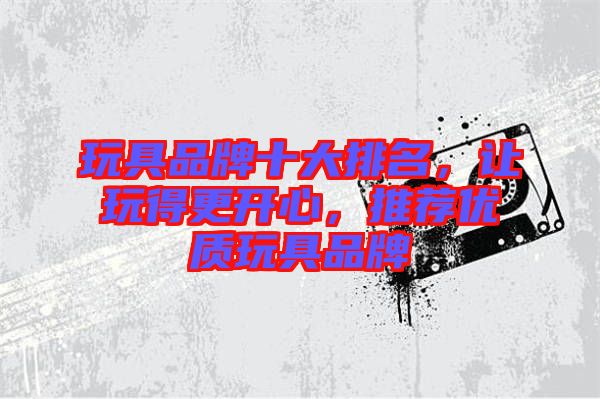 玩具品牌十大排名,讓玩得更開心,推薦優質玩具品牌