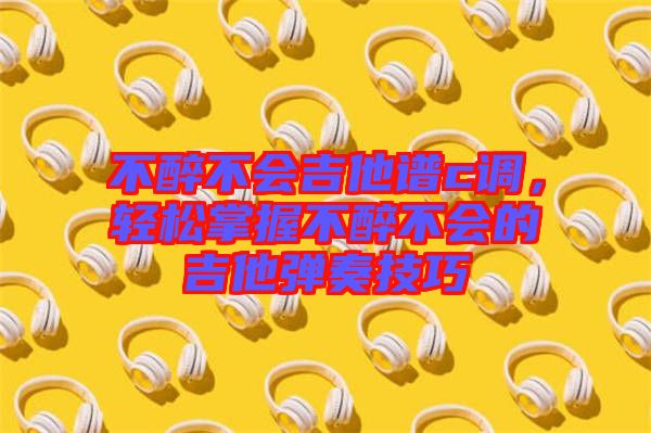 不醉不會吉他譜c調，輕松掌握不醉不會的吉他彈奏技巧