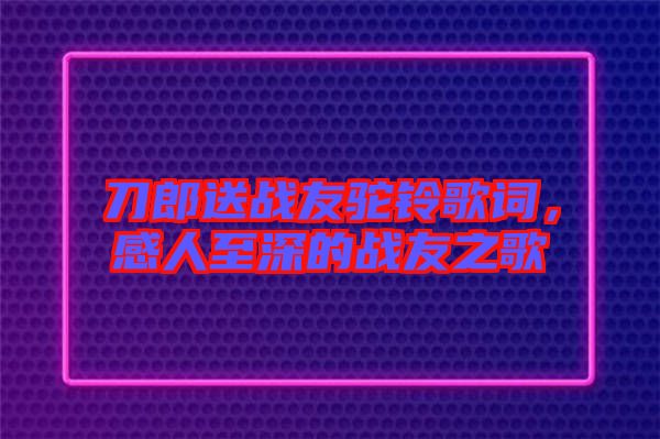 刀郎送戰友駝鈴歌詞，感人至深的戰友之歌