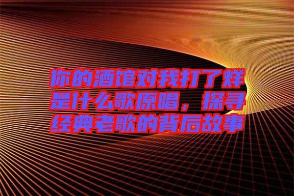 你的酒館對我打了烊是什么歌原唱，探尋經典老歌的背后故事