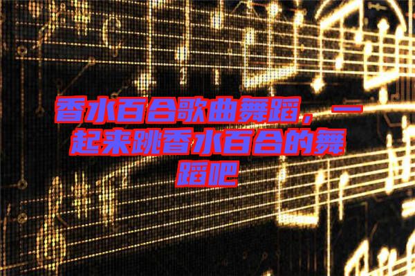 香水百合歌曲舞蹈，一起來跳香水百合的舞蹈吧