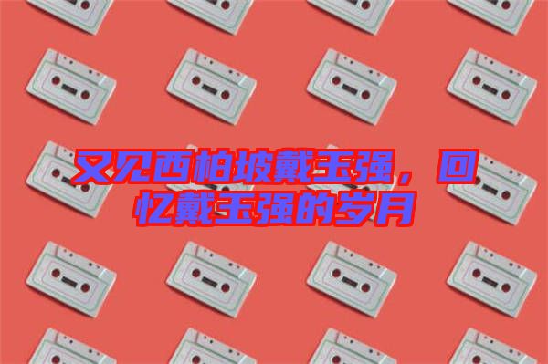 又見西柏坡戴玉強(qiáng),回憶戴玉強(qiáng)的歲月