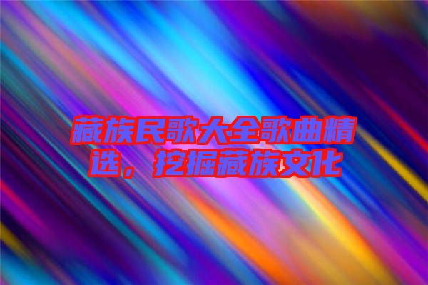 藏族民歌大全歌曲精選，挖掘藏族文化