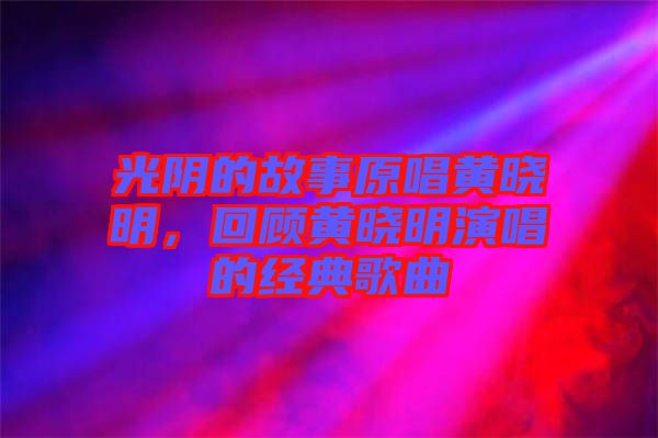 光陰的故事原唱黃曉明,回顧黃曉明演唱的經典歌曲