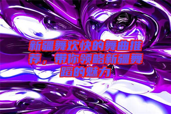 新疆舞歡快的舞曲推薦,帶你領(lǐng)略新疆舞蹈的魅力