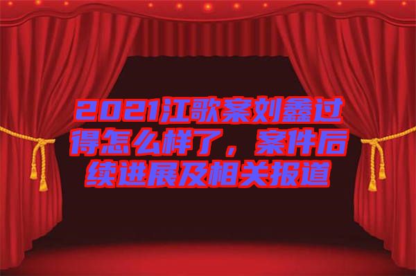 2021江歌案劉鑫過(guò)得怎么樣了，案件后續(xù)進(jìn)展及相關(guān)報(bào)道
