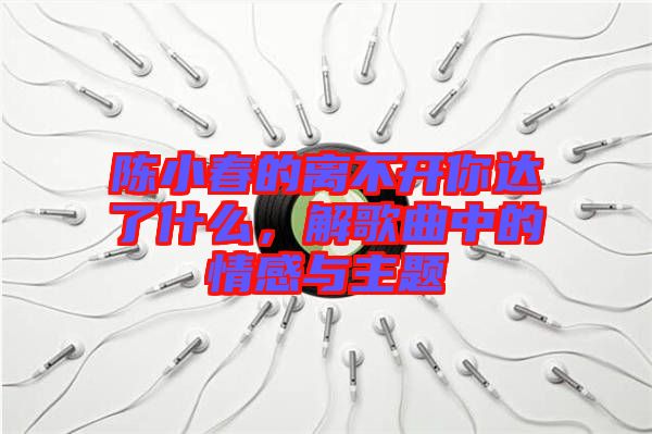 陳小春的離不開你達了什么，解歌曲中的情感與主題