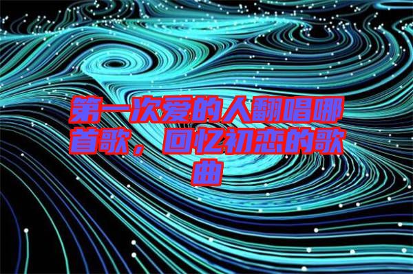第一次愛的人翻唱哪首歌，回憶初戀的歌曲