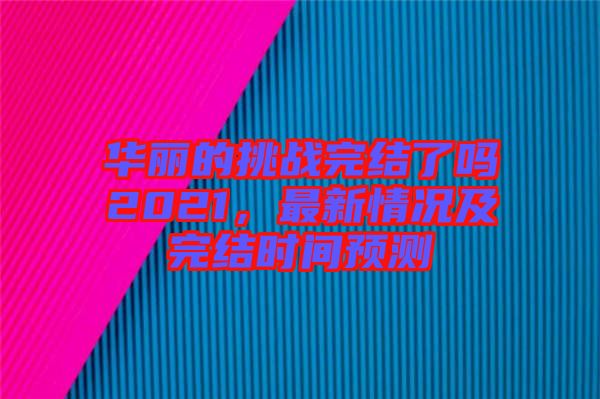 華麗的挑戰完結了嗎2021，最新情況及完結時間預測