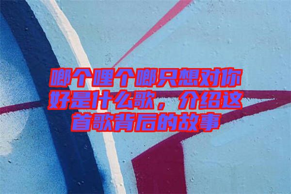 啷個(gè)哩個(gè)啷只想對(duì)你好是什么歌,介紹這首歌背后的故事