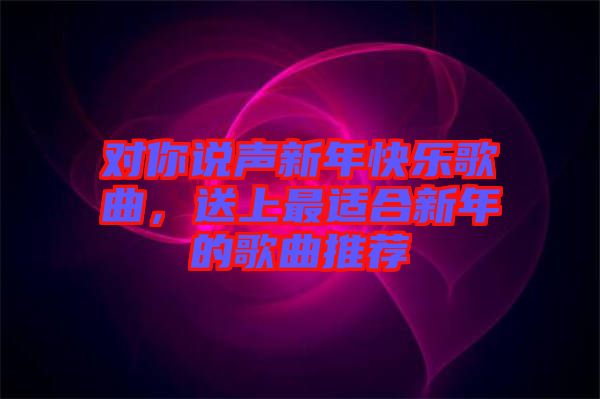 對你說聲新年快樂歌曲，送上最適合新年的歌曲推薦