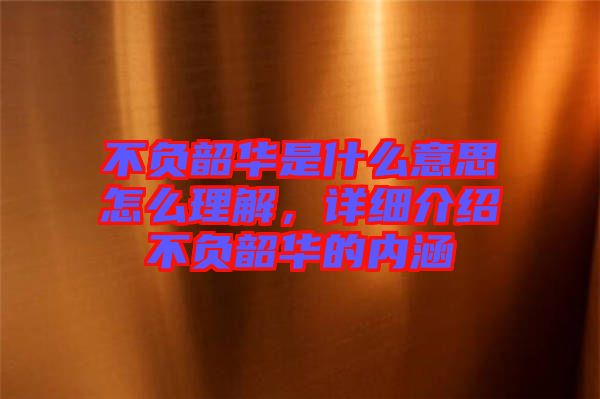 不負韶華是什么意思怎么理解，詳細介紹不負韶華的內涵