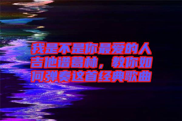 我是不是你最愛的人吉他譜葛林,教你如何彈奏這首經典歌曲
