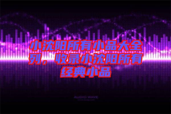 小沈陽(yáng)所有小品大全列，收錄小沈陽(yáng)所有經(jīng)典小品