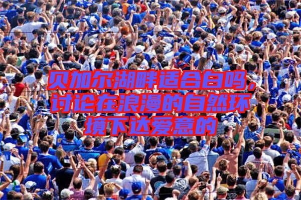 貝加爾湖畔適合白嗎,討論在浪漫的自然環(huán)境下達愛意的