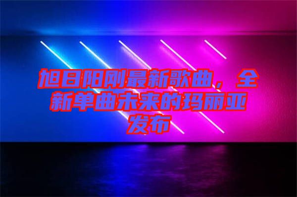 旭日陽剛最新歌曲,全新單曲未來的瑪麗亞發(fā)布