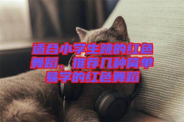 適合小學生跳的紅色舞蹈，推薦幾種簡單易學的紅色舞蹈