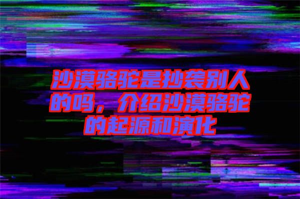 沙漠駱駝是抄襲別人的嗎，介紹沙漠駱駝的起源和演化