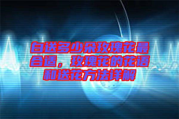 白送多少朵玫瑰花最合適，玫瑰花的花語和送花方法詳解