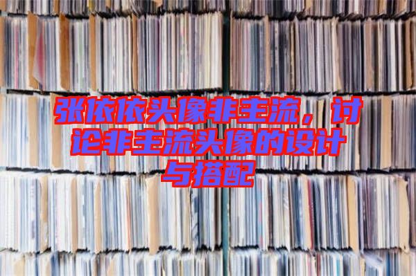 張依依頭像非主流,討論非主流頭像的設(shè)計(jì)與搭配