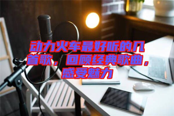 動(dòng)力火車最好聽的幾首歌,回顧經(jīng)典歌曲,感受魅力