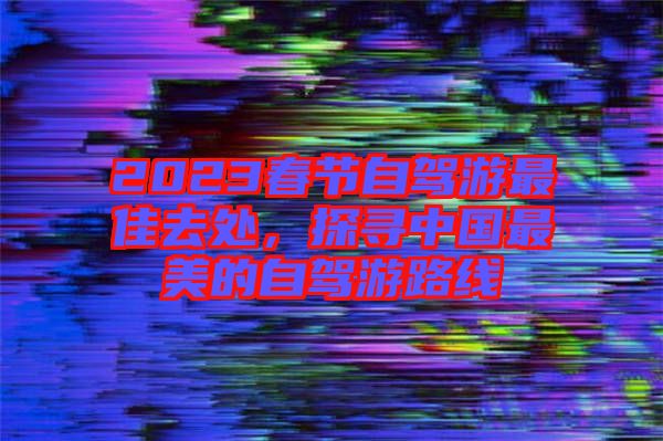 2023春節自駕游最佳去處,探尋中國最美的自駕游路線