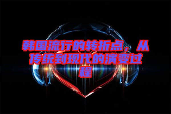 韓國流行的轉(zhuǎn)折點,從傳統(tǒng)到現(xiàn)代的演變過程