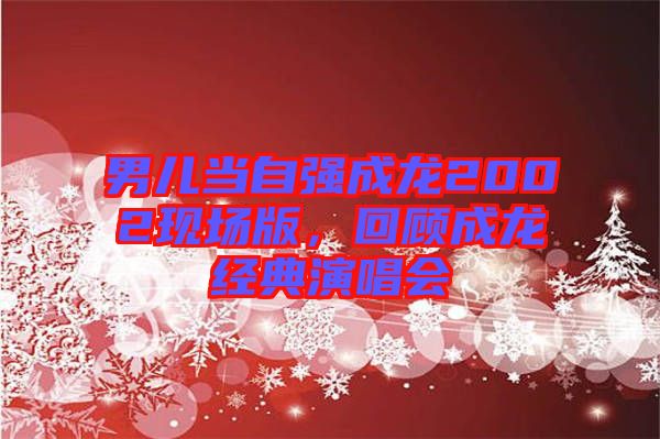 男兒當自強成龍2002現場版，回顧成龍經典演唱會