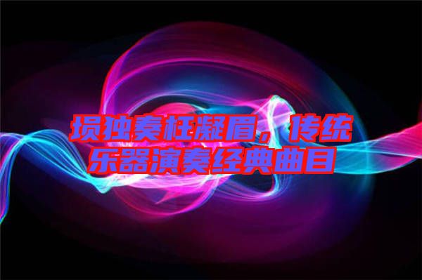 塤獨奏枉凝眉,傳統(tǒng)樂器演奏經典曲目