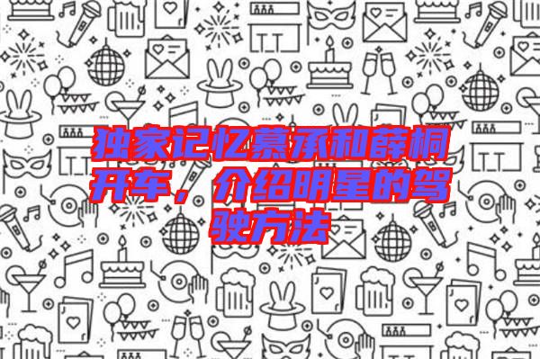 獨(dú)家記憶慕承和薛桐開車,介紹明星的駕駛方法