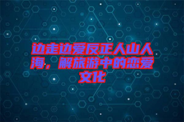 邊走邊愛(ài)反正人山人海,解旅游中的戀愛(ài)文化