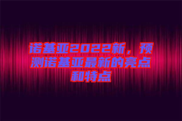 諾基亞2022新,預測諾基亞最新的亮點和特點