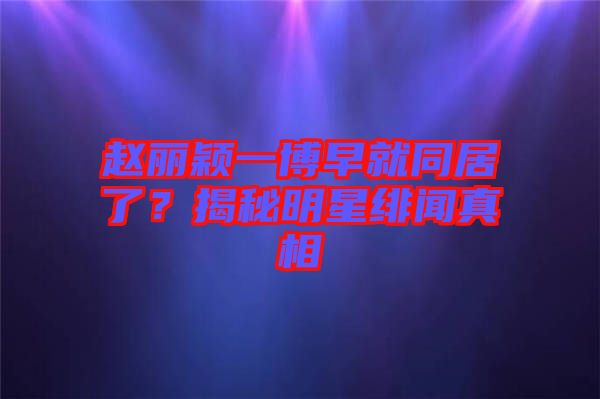 趙麗穎一博早就同居了?揭秘明星緋聞?wù)嫦? width=