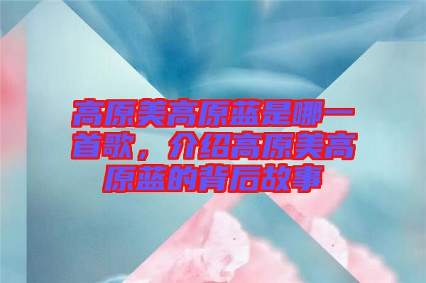 高原美高原藍是哪一首歌，介紹高原美高原藍的背后故事