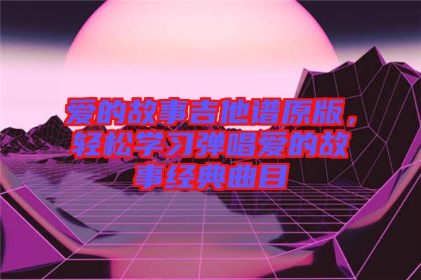 愛的故事吉他譜原版，輕松學習彈唱愛的故事經典曲目