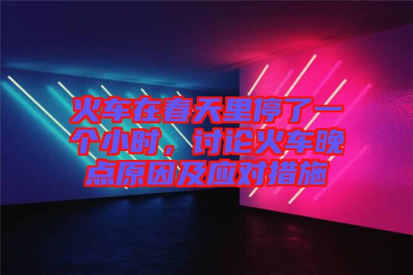 火車在春天里停了一個小時,討論火車晚點原因及應對措施