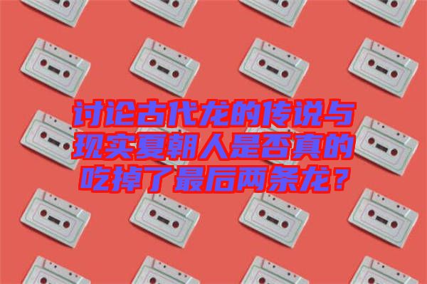 討論古代龍的傳說(shuō)與現(xiàn)實(shí)夏朝人是否真的吃掉了最后兩條龍？