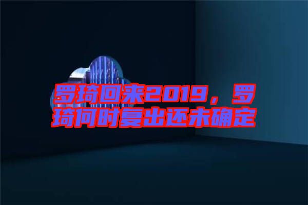羅琦回來2019,羅琦何時(shí)復(fù)出還未確定
