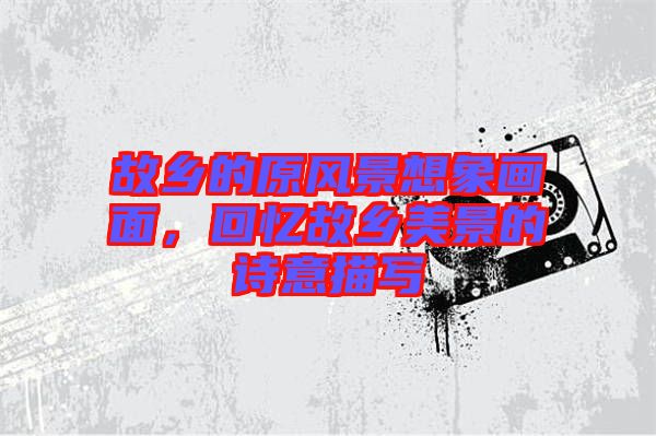 故鄉(xiāng)的原風(fēng)景想象畫面,回憶故鄉(xiāng)美景的詩意描寫